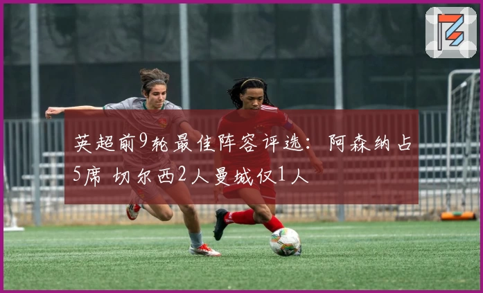英超前9轮最佳阵容评选：阿森纳占5席 切尔西2人曼城仅1人