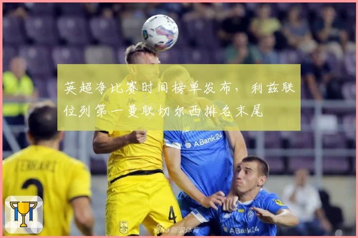 英超净比赛时间榜单发布,利兹联位列第一曼联切尔西排名末尾