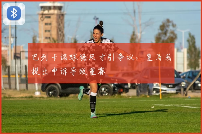 巴列卡诺球场尺寸引争议，皇马或提出申诉导致重赛