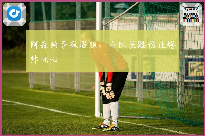 阿森纳争冠遇阻，小队长膝伤让塔帅忧心