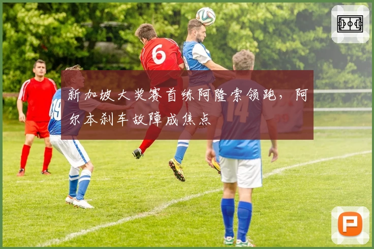 新加坡大奖赛首练阿隆索领跑，阿尔本刹车故障成焦点