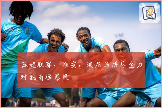 苏超联赛,淮安,浪尼马拼尽全力对抗南通暴风