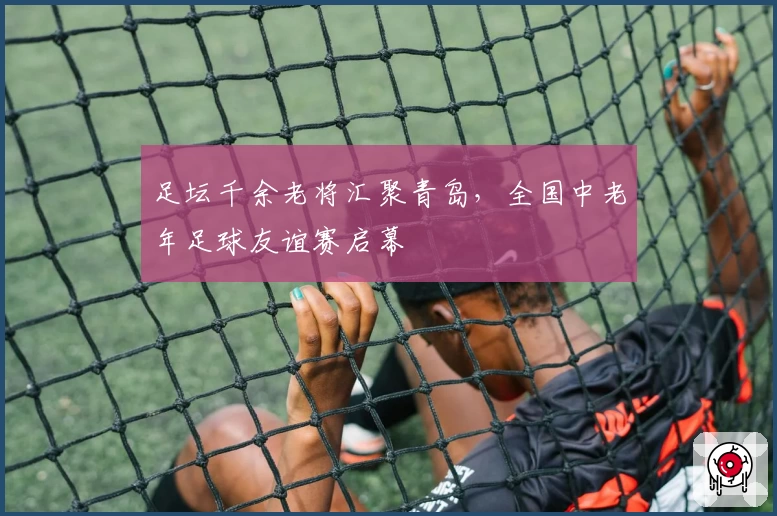 足坛千余老将汇聚青岛，全国中老年足球友谊赛启幕