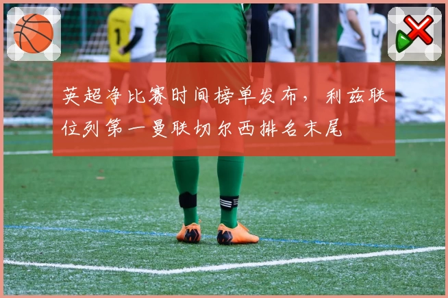 英超净比赛时间榜单发布,利兹联位列第一曼联切尔西排名末尾