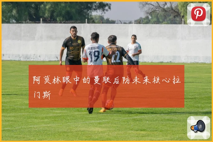 阿莫林眼中的曼联后防未来核心拉门斯