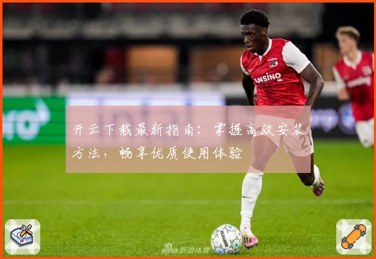 开云下载最新指南：掌握高效安装方法，畅享优质使用体验