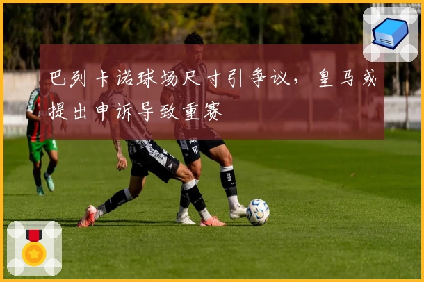 巴列卡诺球场尺寸引争议，皇马或提出申诉导致重赛