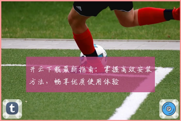 开云下载最新指南：掌握高效安装方法，畅享优质使用体验