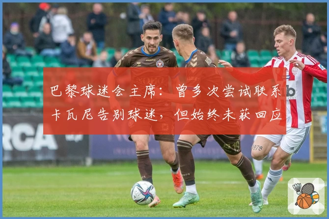 巴黎球迷会主席：曾多次尝试联系卡瓦尼告别球迷，但始终未获回应